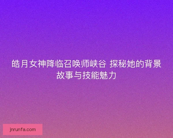 皓月女神降临召唤师峡谷 探秘她的背景故事与技能魅力