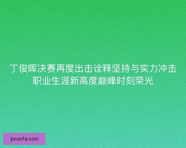 丁俊晖决赛再度出击诠释坚持与实力冲击职业生涯新高度巅峰时刻荣光