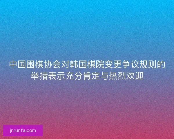 中国围棋协会对韩国棋院变更争议规则的举措表示充分肯定与热烈欢迎