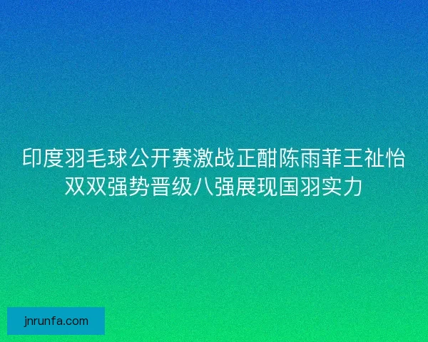 印度羽毛球公开赛激战正酣陈雨菲王祉怡双双强势晋级八强展现国羽实力
