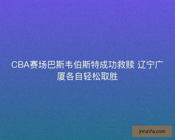 CBA赛场巴斯韦伯斯特成功救赎 辽宁广厦各自轻松取胜