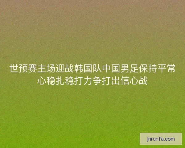 世预赛主场迎战韩国队中国男足保持平常心稳扎稳打力争打出信心战