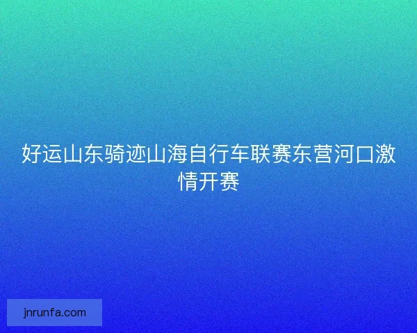 好运山东骑迹山海自行车联赛东营河口激情开赛