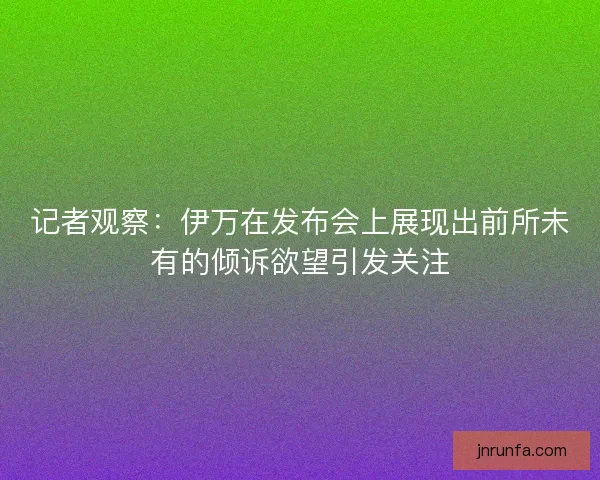 记者观察:伊万在发布会上展现出前所未有的倾诉欲望引发关注 记者观察:伊万在发布会上展现出前所未有的倾诉欲望引发关注