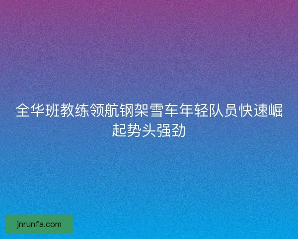 全华班教练领航钢架雪车年轻队员快速崛起势头强劲
