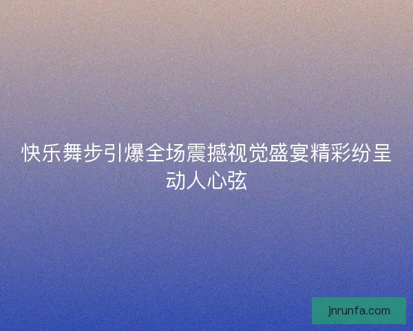 快乐舞步引爆全场震撼视觉盛宴精彩纷呈动人心弦 快乐舞步引爆全场震撼视觉盛宴精彩纷呈动人心弦