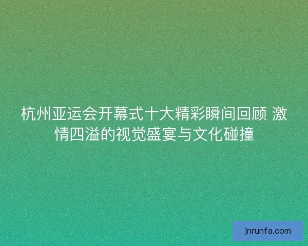 杭州亚运会开幕式十大精彩瞬间回顾 激情四溢的视觉盛宴与文化碰撞