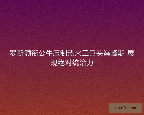 罗斯领衔公牛压制热火三巨头巅峰期 展现绝对统治力