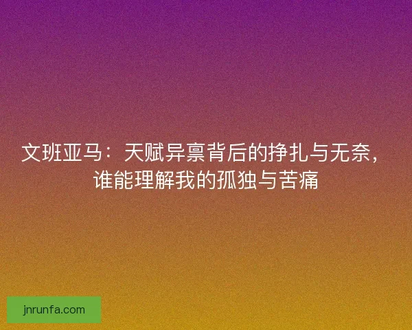 文班亚马:天赋异禀背后的挣扎与无奈,谁能理解我的孤独与苦痛 文班亚马:天赋异禀背后的挣扎与无奈,谁能理解我的孤独与苦痛