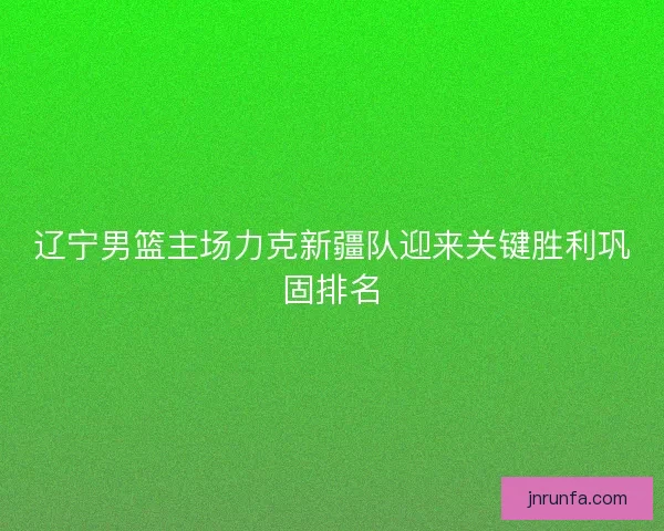 辽宁男篮主场力克新疆队迎来关键胜利巩固排名 辽宁男篮主场力克新疆队迎来关键胜利巩固排名