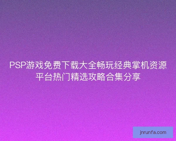 PSP游戏免费下载大全畅玩经典掌机资源平台热门精选攻略合集分享 PSP游戏免费下载大全畅玩经典掌机资源平台热门精选攻略合集分享
