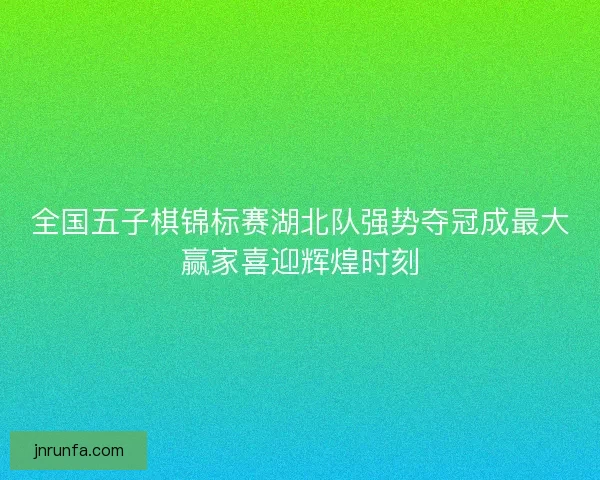 全国五子棋锦标赛湖北队强势夺冠成最大赢家喜迎辉煌时刻 全国五子棋锦标赛湖北队强势夺冠成最大赢家喜迎辉煌时刻