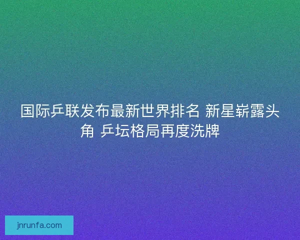 国际乒联发布最新世界排名 新星崭露头角 乒坛格局再度洗牌 国际乒联发布最新世界排名 新星崭露头角 乒坛格局再度洗牌